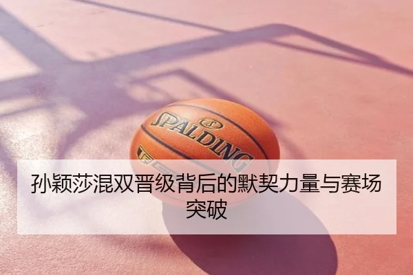 孙颖莎混双晋级背后的默契力量与赛场突破