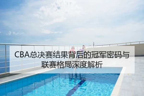 CBA总决赛结果背后的冠军密码与联赛格局深度解析