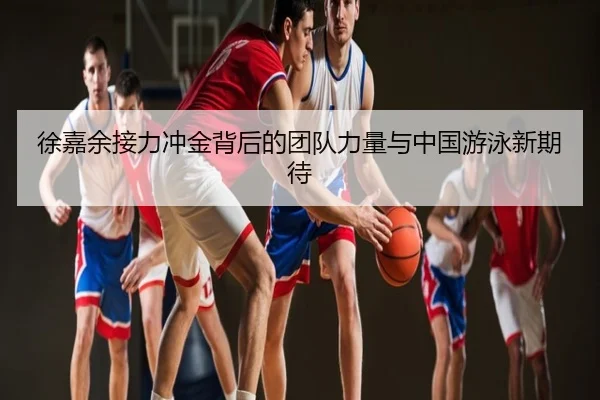 徐嘉余接力冲金背后的团队力量与中国游泳新期待