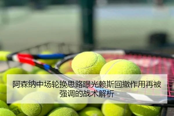 阿森纳中场轮换思路曝光赖斯回撤作用再被强调的战术解析