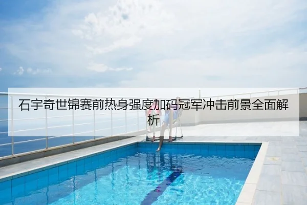石宇奇世锦赛前热身强度加码冠军冲击前景全面解析